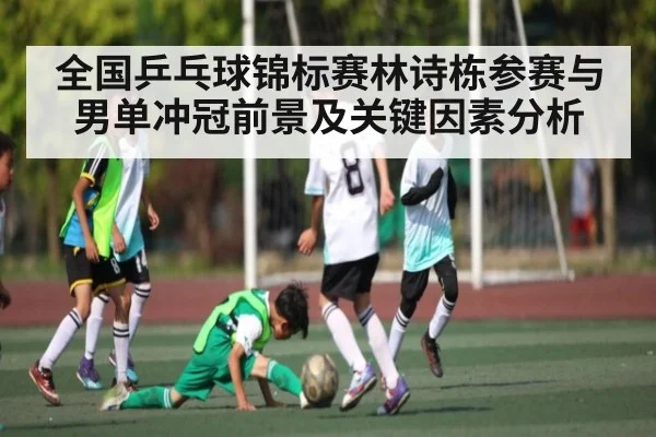 全国乒乓球锦标赛林诗栋参赛与男单冲冠前景及关键因素分析