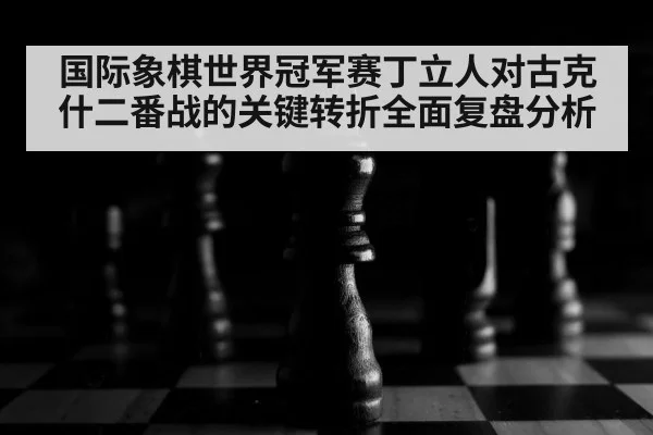 国际象棋世界冠军赛丁立人对古克什二番战的关键转折全面复盘分析